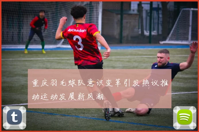 重庆羽毛球队意识变革引发热议推动运动发展新风潮