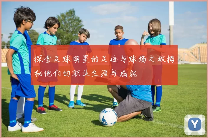 探索足球明星的足迹与球场之旅揭秘他们的职业生涯与成就