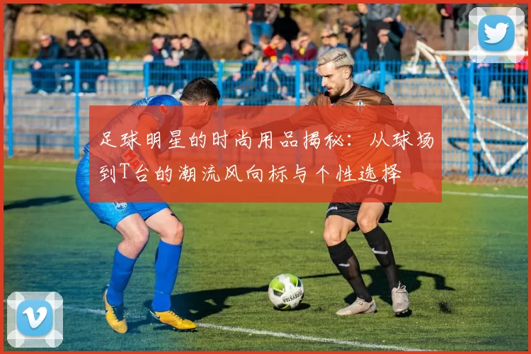 足球明星的时尚用品揭秘：从球场到T台的潮流风向标与个性选择