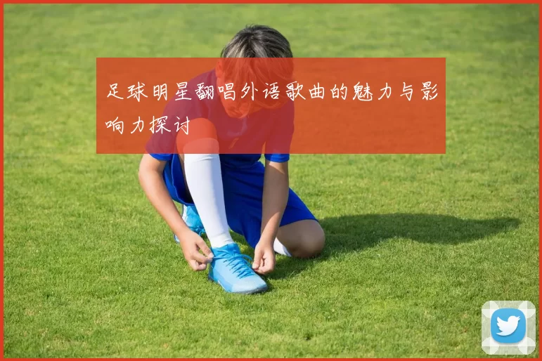 足球明星翻唱外语歌曲的魅力与影响力探讨